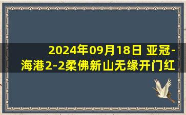 2024年09月18日 亚冠-海港2-2柔佛新山无缘开门红 古斯塔沃破门波普首球